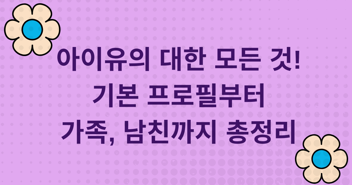 아이유에 대한 모든 것! 기본 프로필부터 가족, 남친까지 총정리